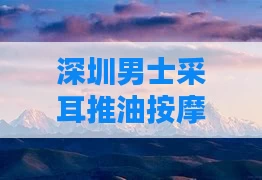 深圳男士采耳推油按摩店(深圳哪里有专业采耳店)