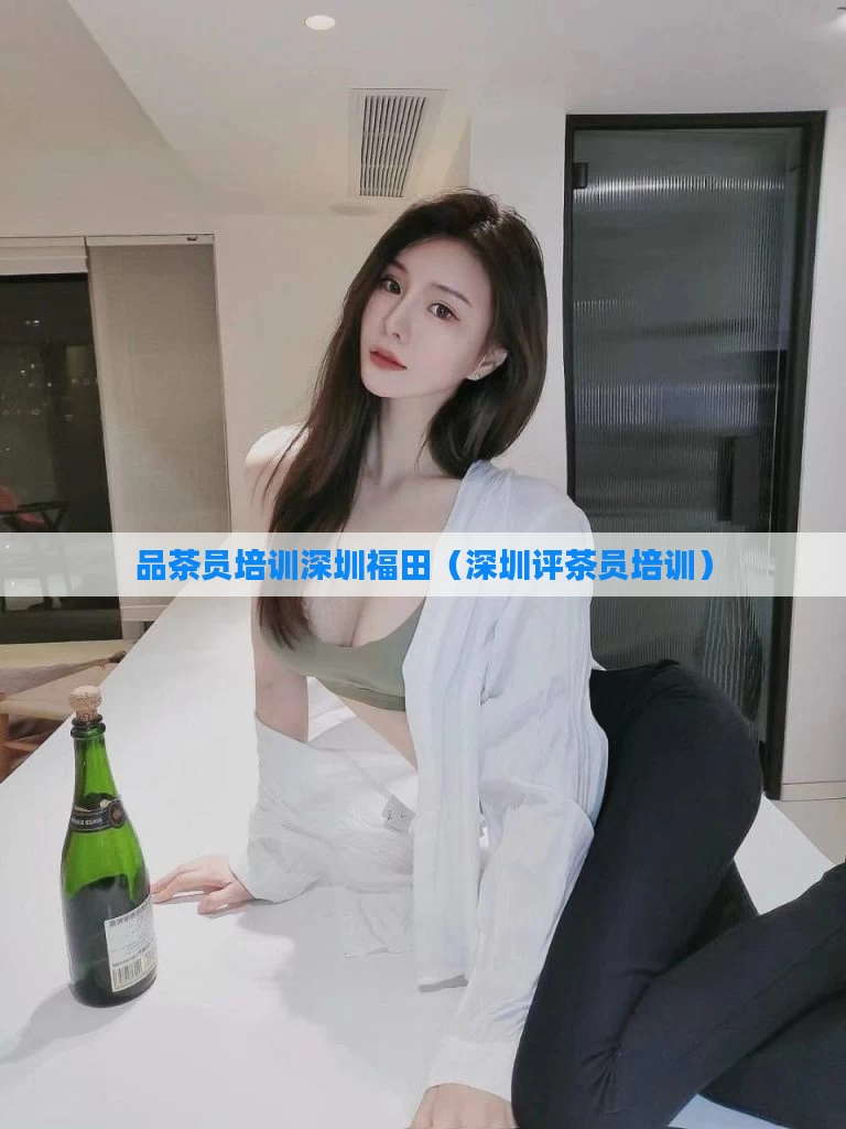 品茶员培训深圳福田(深圳评茶员培训)