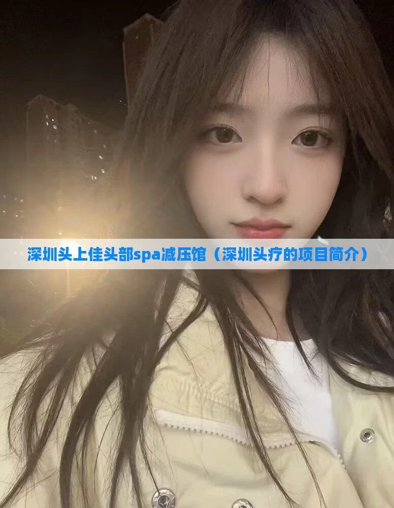 深圳头上佳头部spa减压馆(深圳头疗的项目简介)