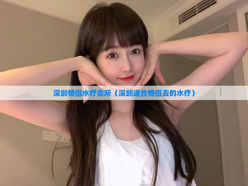 深圳情侣水疗会所(深圳适合情侣去的水疗)