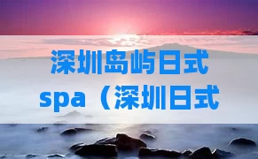 深圳岛屿日式spa(深圳日式酒店推荐)