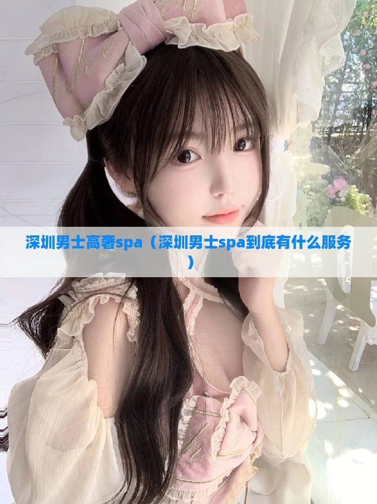 深圳男士高奢spa(深圳男士spa到底有什么服务)