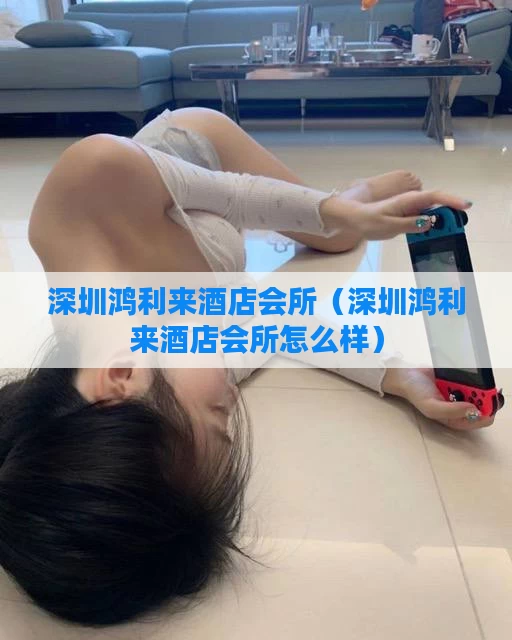 深圳鸿利来酒店会所（深圳鸿利来酒店会所怎么样）
