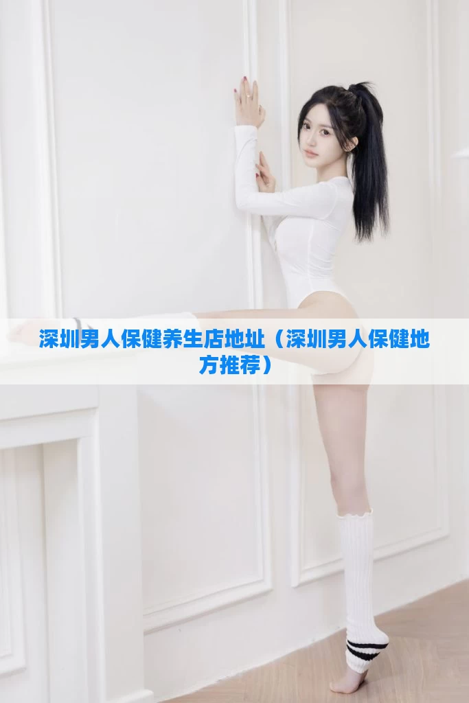 深圳男人保健养生店地址(深圳男人保健地方推荐)