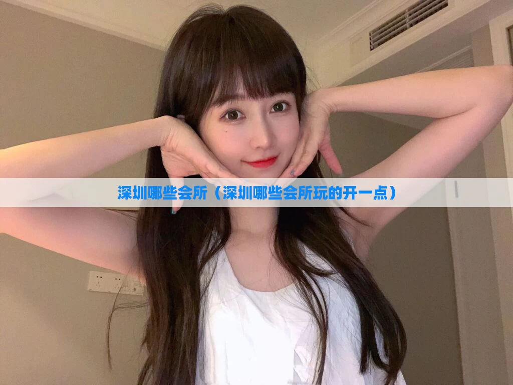 深圳哪些会所（深圳哪些会所玩的开一点）