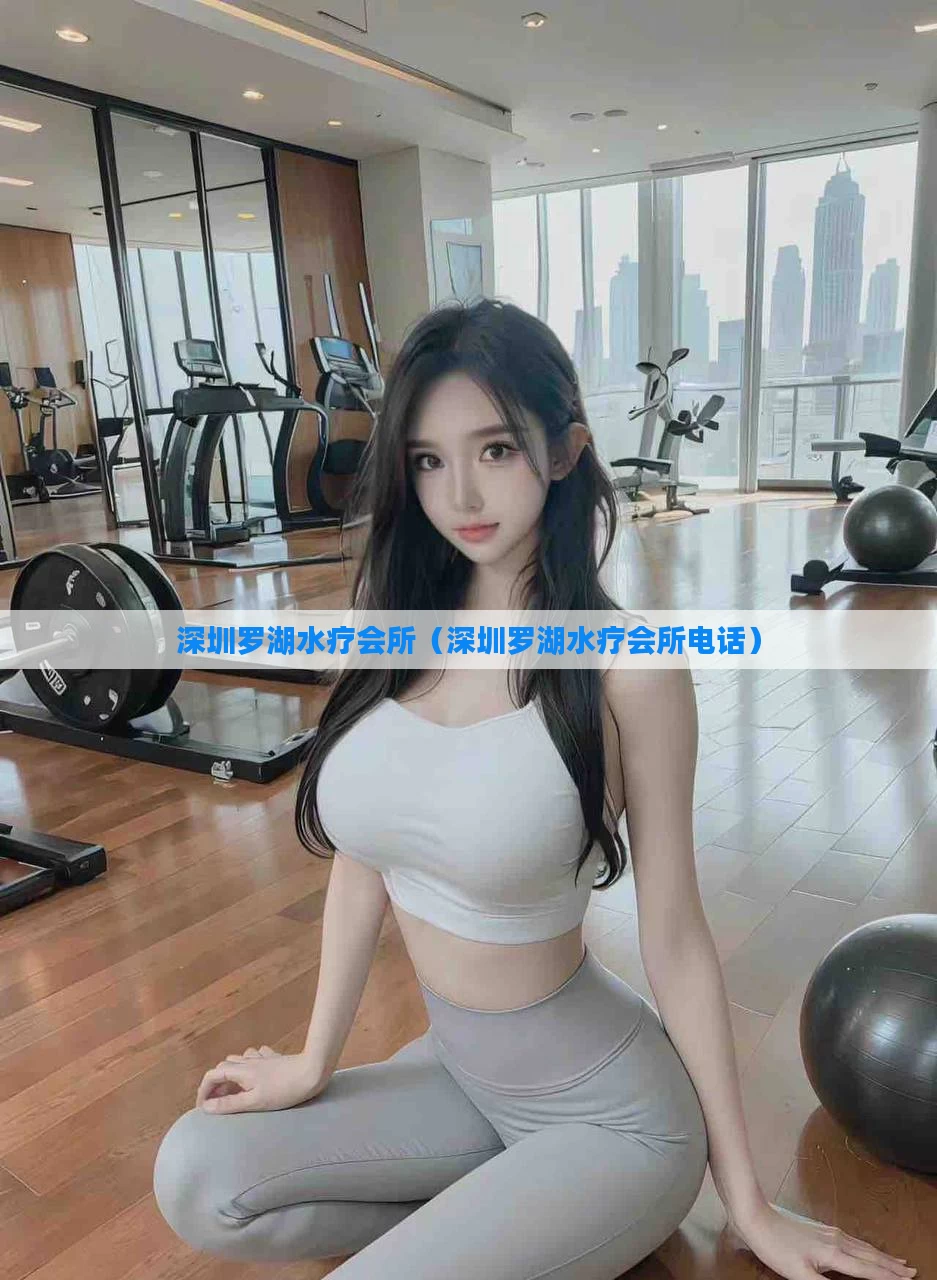 深圳罗湖水疗会所(深圳罗湖水疗会所电话)
