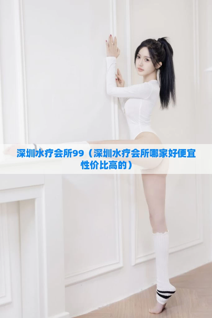 深圳水疗会所99（深圳水疗会所哪家好便宜性价比高的）