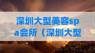 深圳大型美容spa会所（深圳大型美容spa会所推荐）