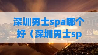 深圳男士spa哪个好（深圳男士spa 24小时上门）