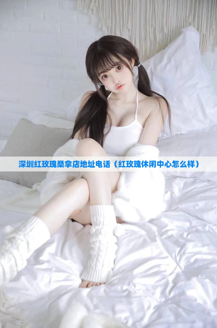 深圳红玫瑰桑拿店地址电话（红玫瑰休闲中心怎么样）