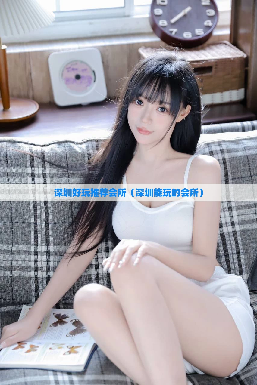深圳好玩推荐会所（深圳能玩的会所）