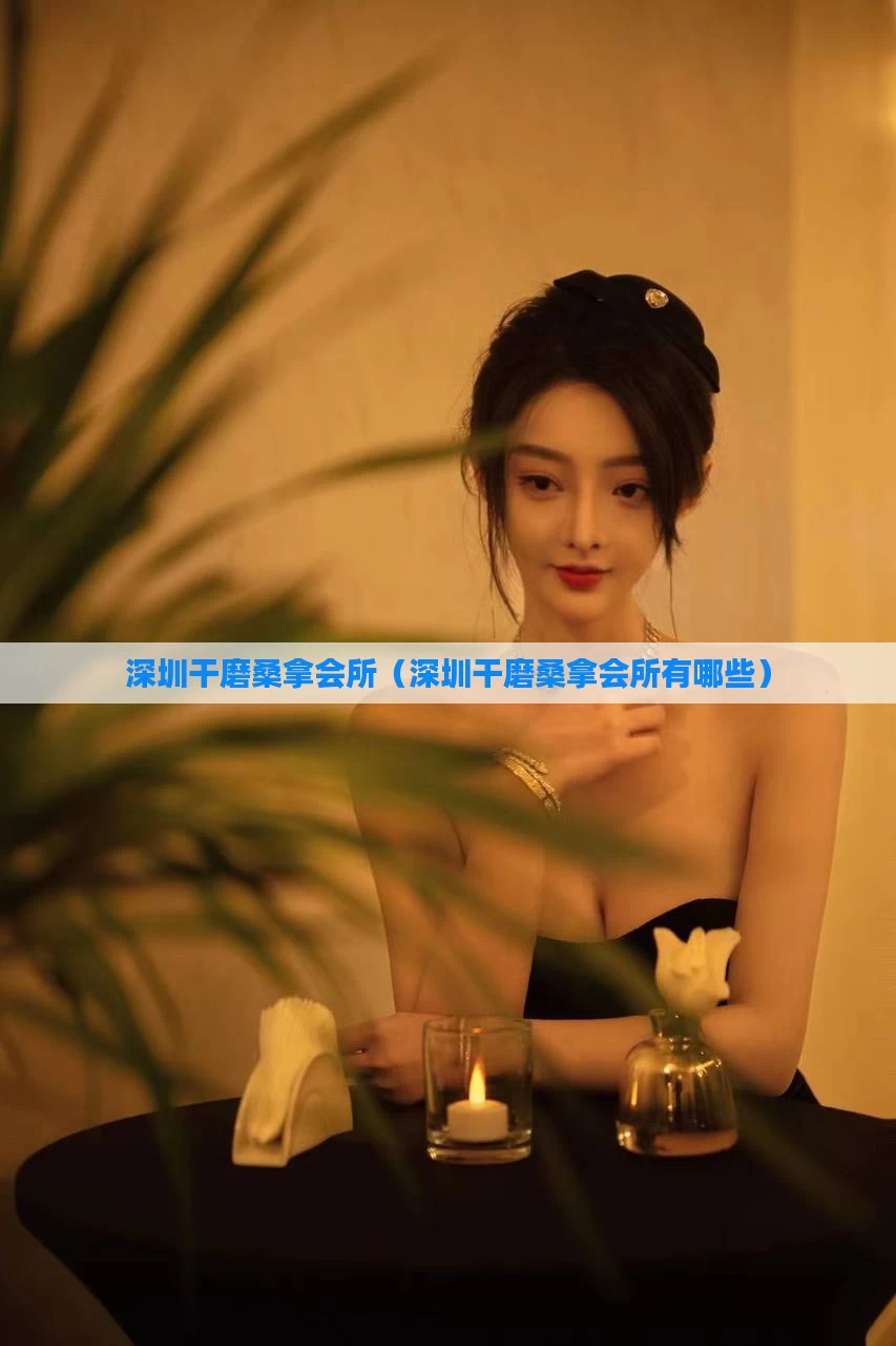 深圳干磨桑拿会所（深圳干磨桑拿会所有哪些）