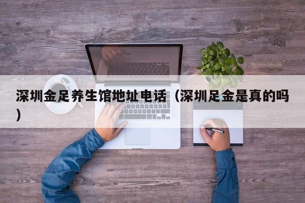 深圳金足养生馆地址电话(深圳足金是真的吗)
