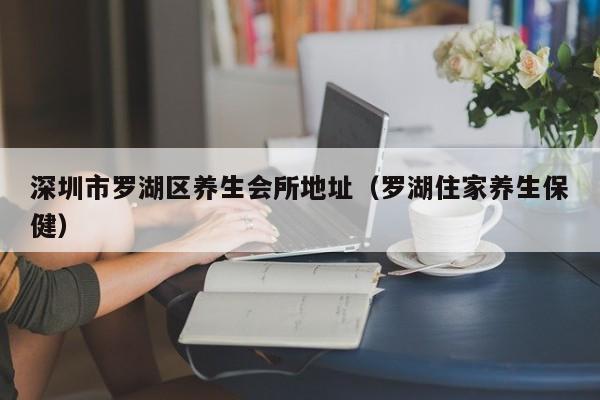 深圳市罗湖区养生会所地址(罗湖住家养生保健)