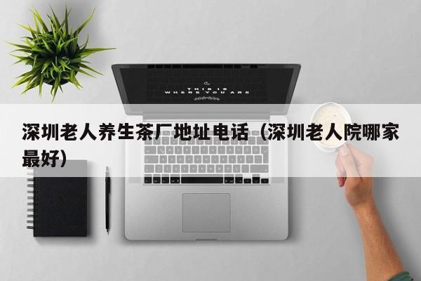 深圳老人养生茶厂地址电话(深圳老人院哪家最好)