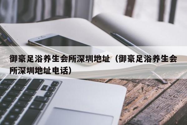 御豪足浴养生会所深圳地址（御豪足浴养生会所深圳地址电话）