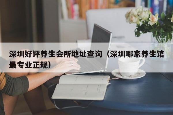 深圳好评养生会所地址查询(深圳哪家养生馆最专业正规)