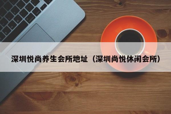 深圳悦尚养生会所地址（深圳尚悦休闲会所）
