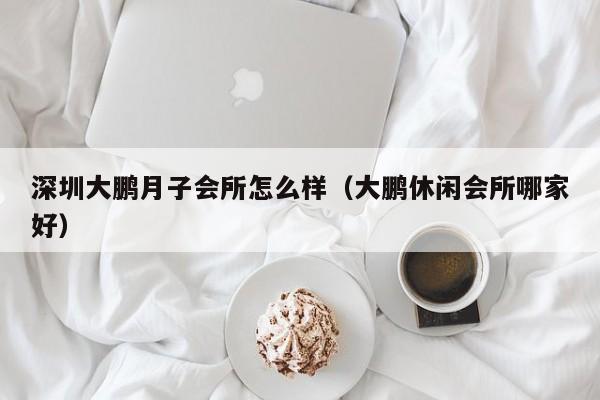 深圳大鹏月子会所怎么样(大鹏休闲会所哪家好)
