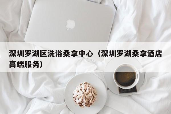 深圳罗湖区洗浴桑拿中心(深圳罗湖桑拿酒店高端服务)