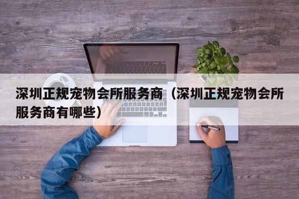 深圳正规宠物会所服务商(深圳正规宠物会所服务商有哪些)