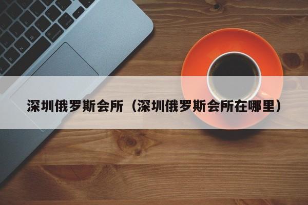 深圳俄罗斯会所(深圳俄罗斯会所在哪里)