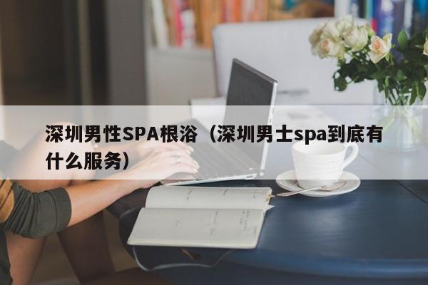 深圳男性SPA根浴(深圳男士spa到底有什么服务)