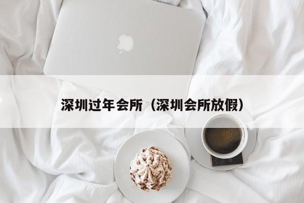 深圳过年会所（深圳会所放假）