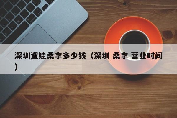 深圳遛娃桑拿多少钱（深圳 桑拿 营业时间）